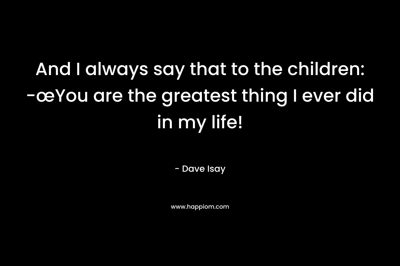 And I always say that to the children: -œYou are the greatest thing I ever did in my life!