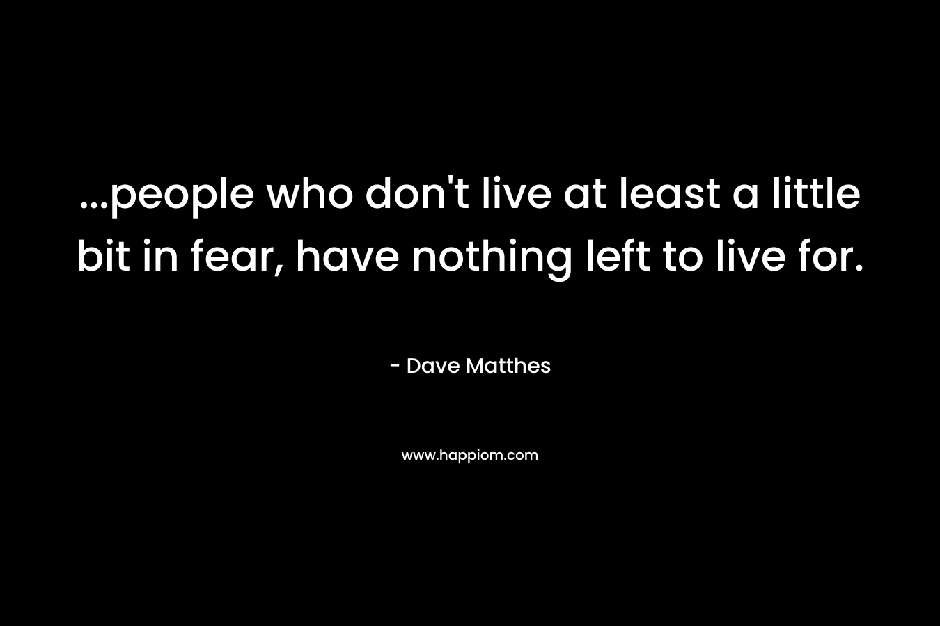 ...people who don't live at least a little bit in fear, have nothing left to live for.