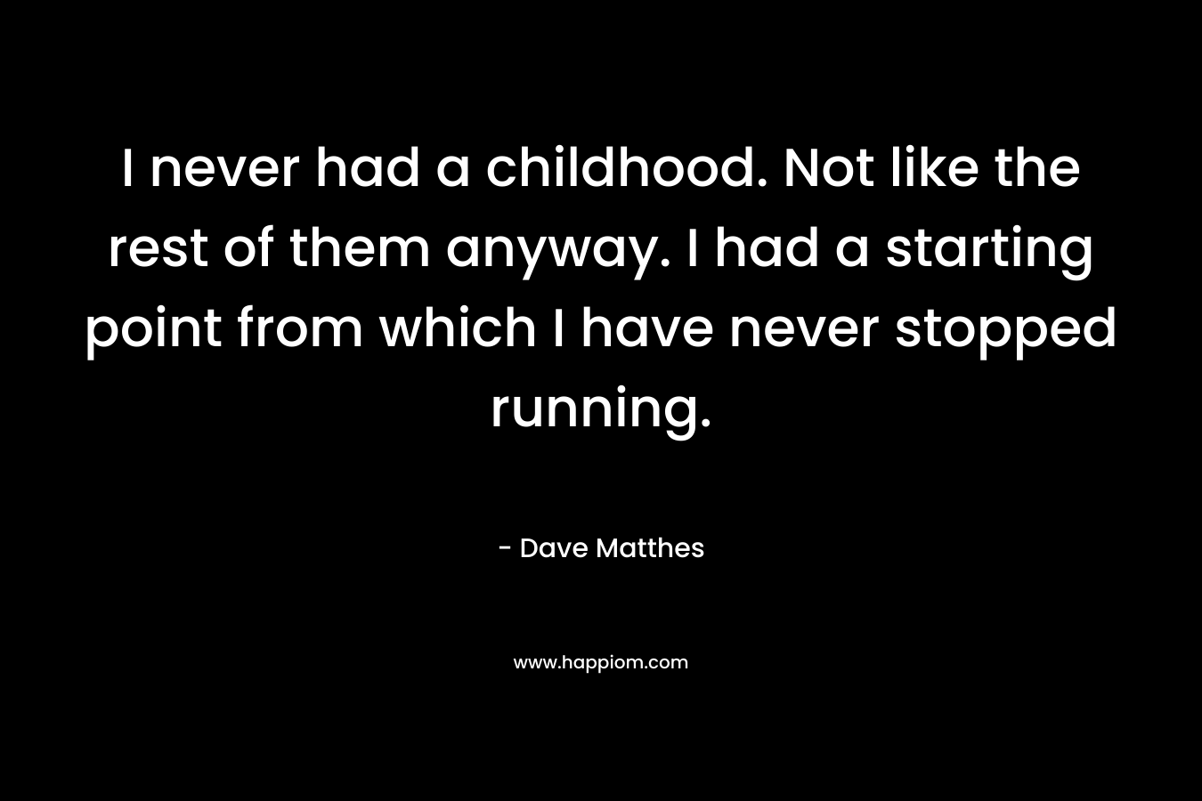I never had a childhood. Not like the rest of them anyway. I had a starting point from which I have never stopped running. – Dave Matthes