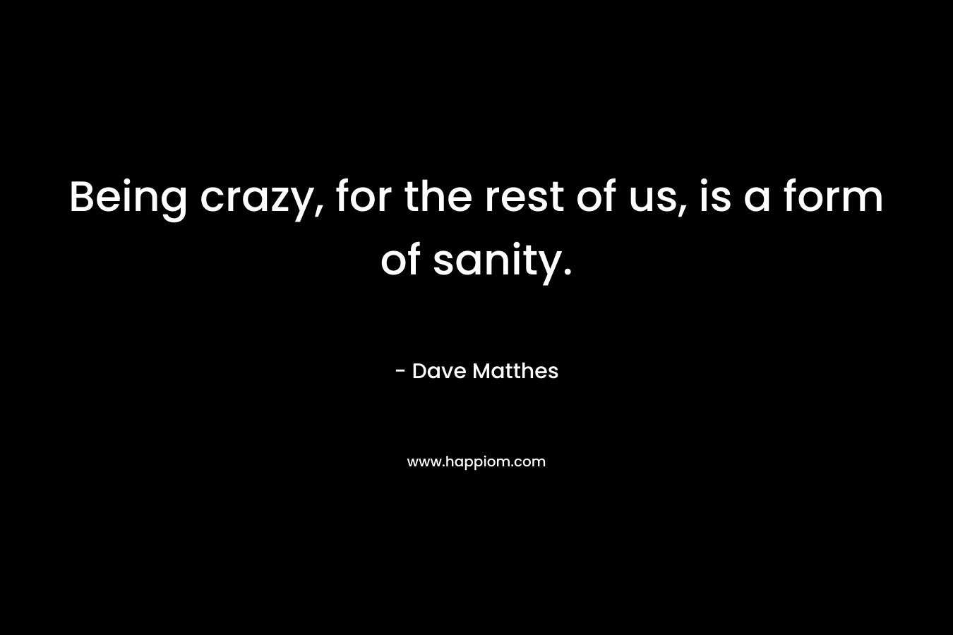 Being crazy, for the rest of us, is a form of sanity. – Dave Matthes