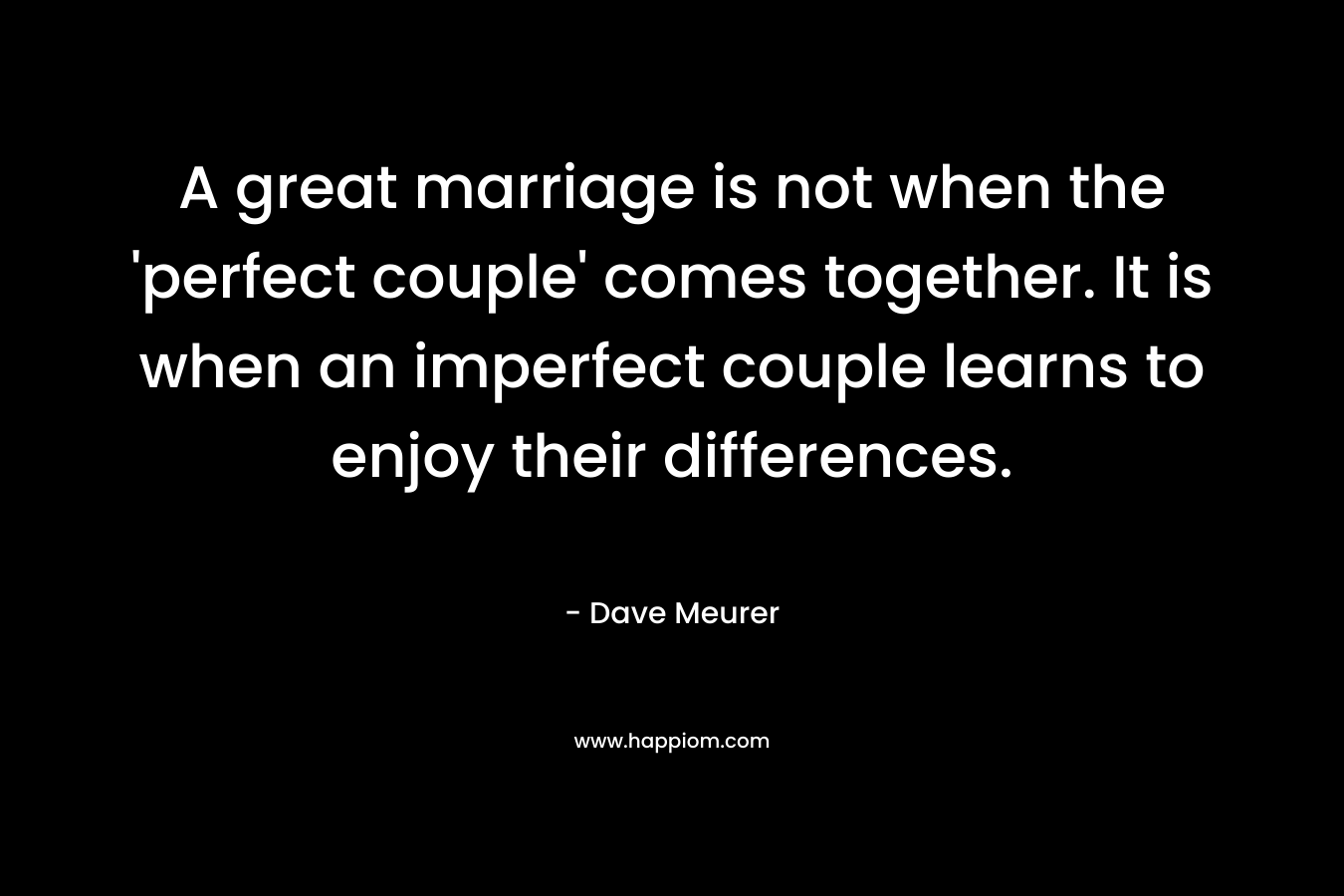 A great marriage is not when the 'perfect couple' comes together. It is when an imperfect couple learns to enjoy their differences.