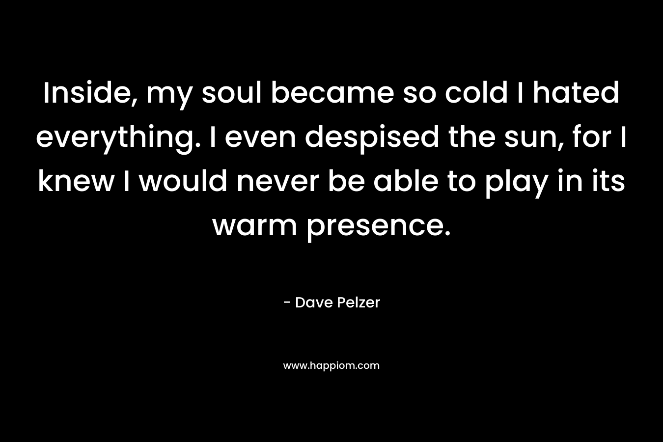 Inside, my soul became so cold I hated everything. I even despised the sun, for I knew I would never be able to play in its warm presence. – Dave Pelzer