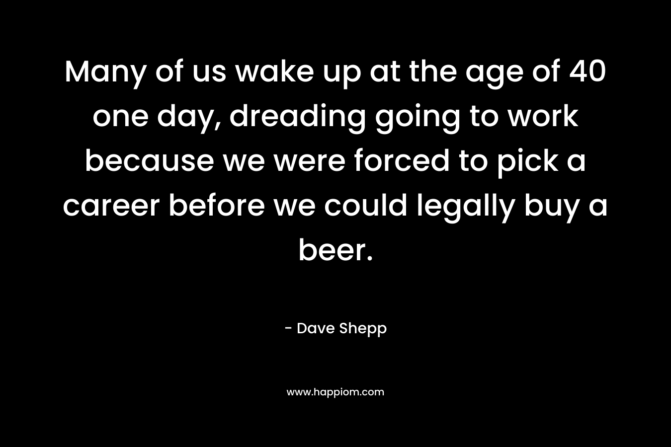 Many of us wake up at the age of 40 one day, dreading going to work because we were forced to pick a career before we could legally buy a beer.