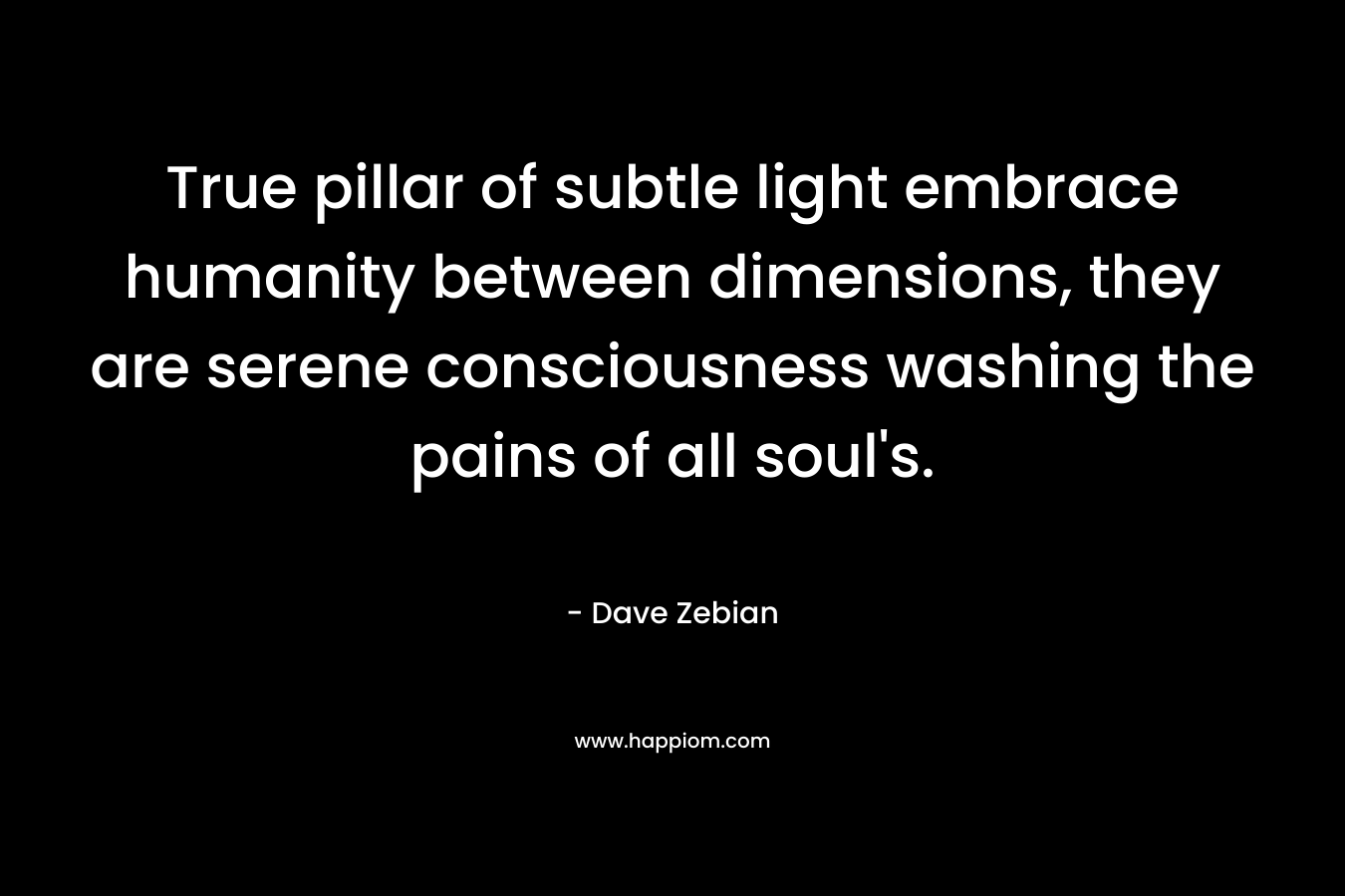 True pillar of subtle light embrace humanity between dimensions, they are serene consciousness washing the pains of all soul’s. – Dave Zebian