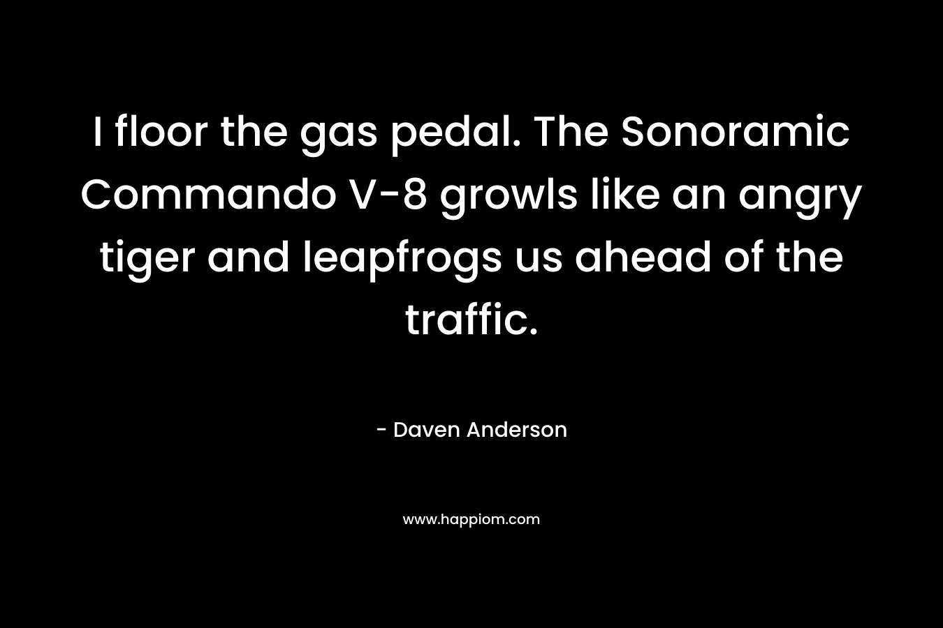 I floor the gas pedal. The Sonoramic Commando V-8 growls like an angry tiger and leapfrogs us ahead of the traffic. – Daven Anderson