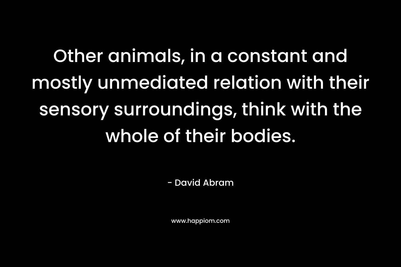 Other animals, in a constant and mostly unmediated relation with their sensory surroundings, think with the whole of their bodies. – David Abram