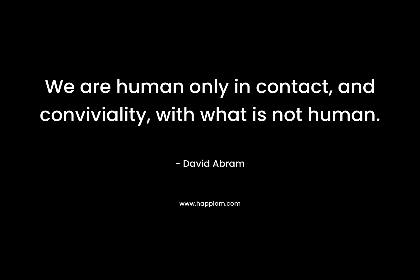 We are human only in contact, and conviviality, with what is not human.