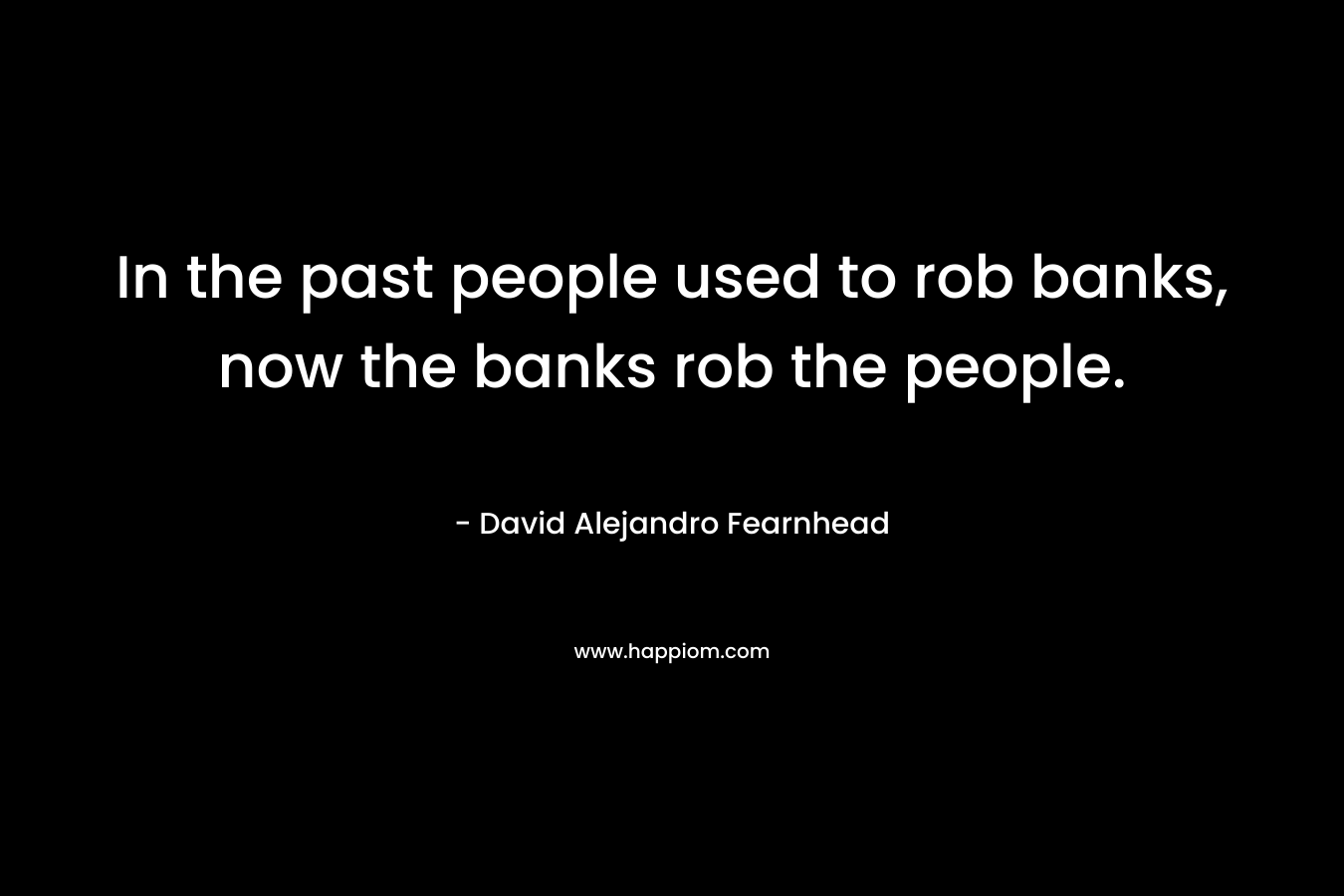 In the past people used to rob banks, now the banks rob the people.