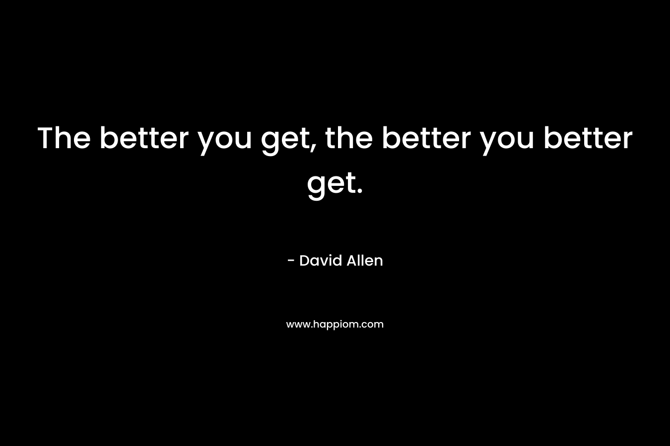 The better you get, the better you better get. – David    Allen