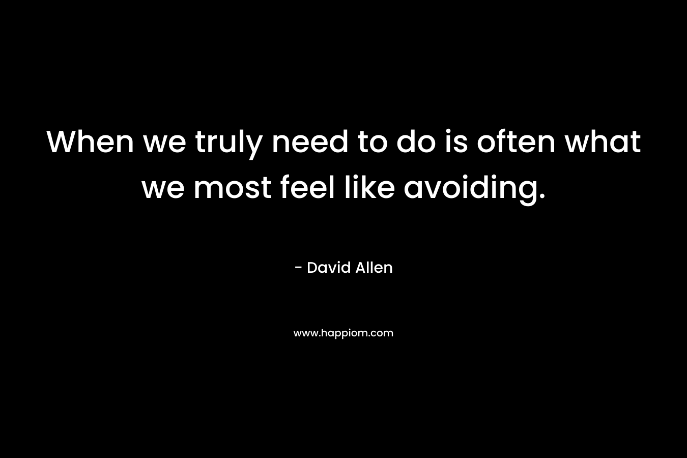 When we truly need to do is often what we most feel like avoiding. – David    Allen