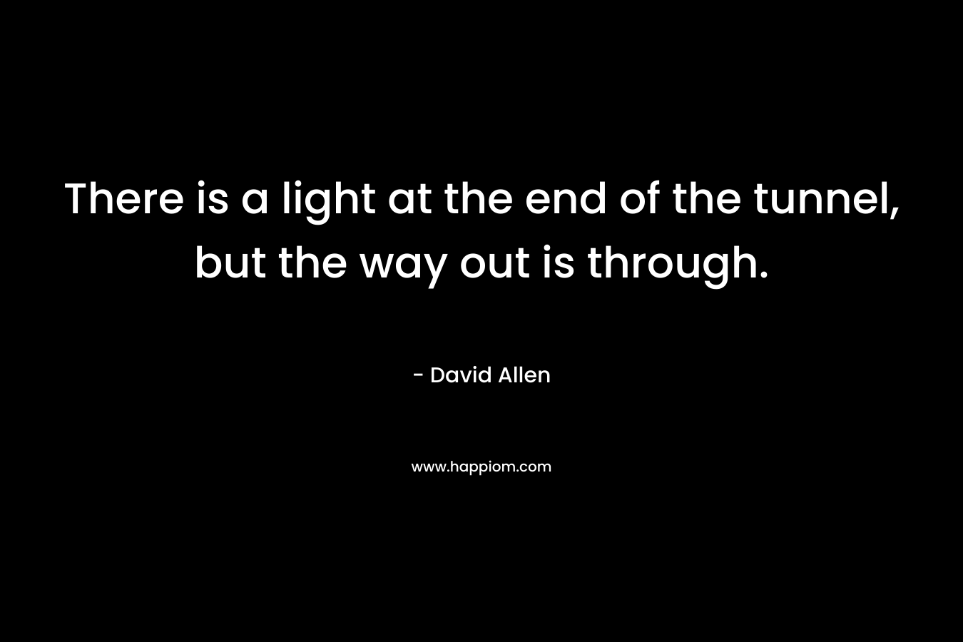 There is a light at the end of the tunnel, but the way out is through. – David    Allen