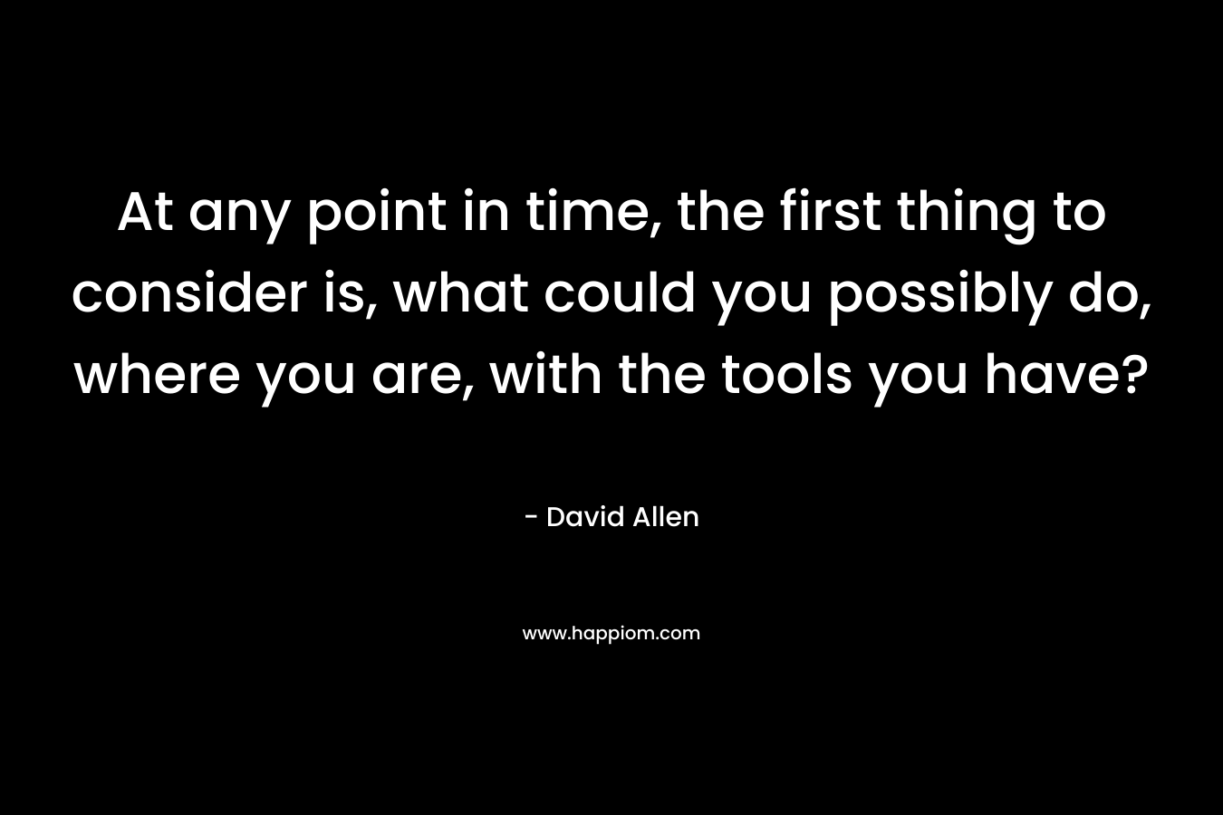 At any point in time, the first thing to consider is, what could you possibly do, where you are, with the tools you have?