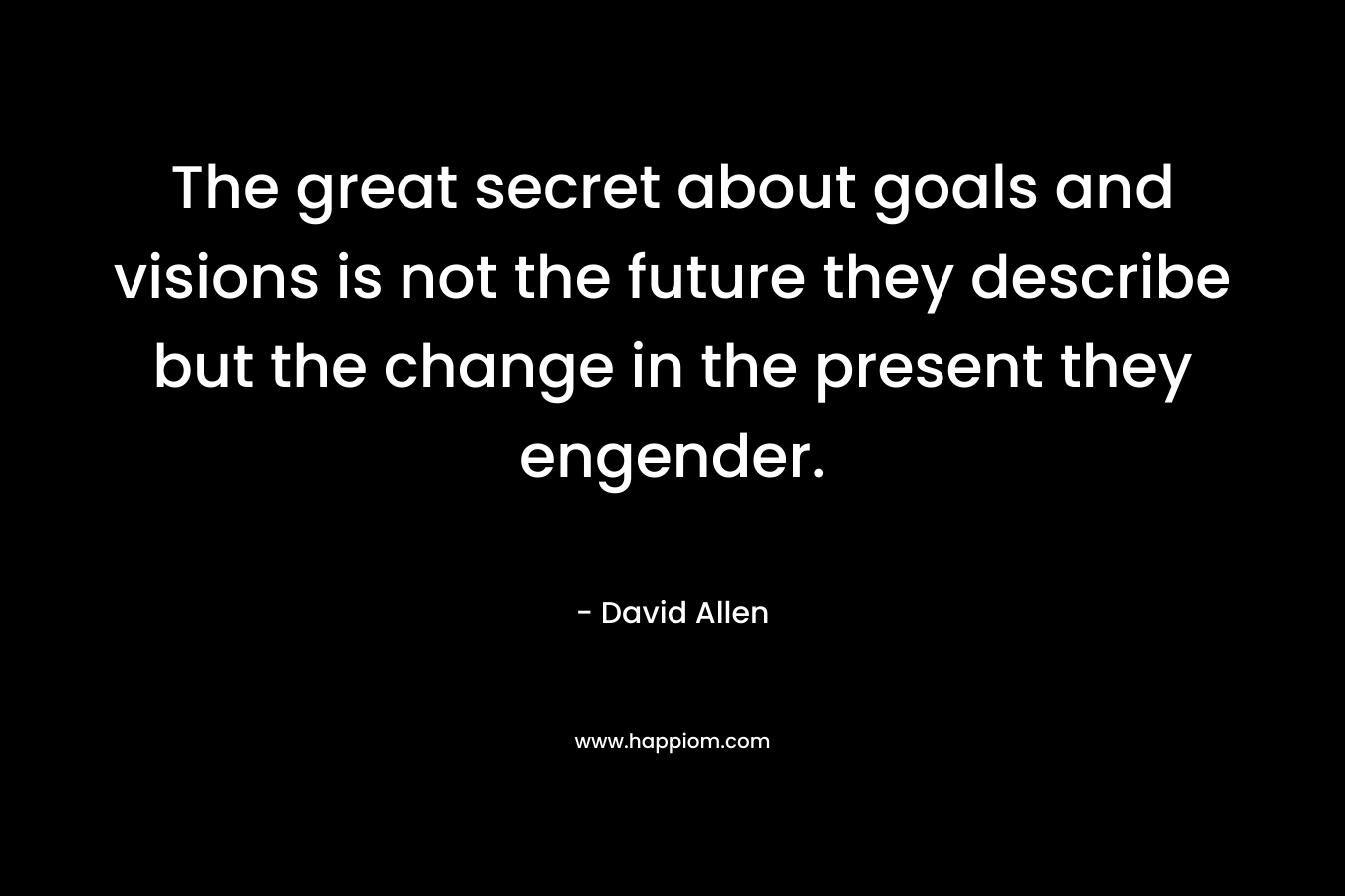 The great secret about goals and visions is not the future they describe but the change in the present they engender.