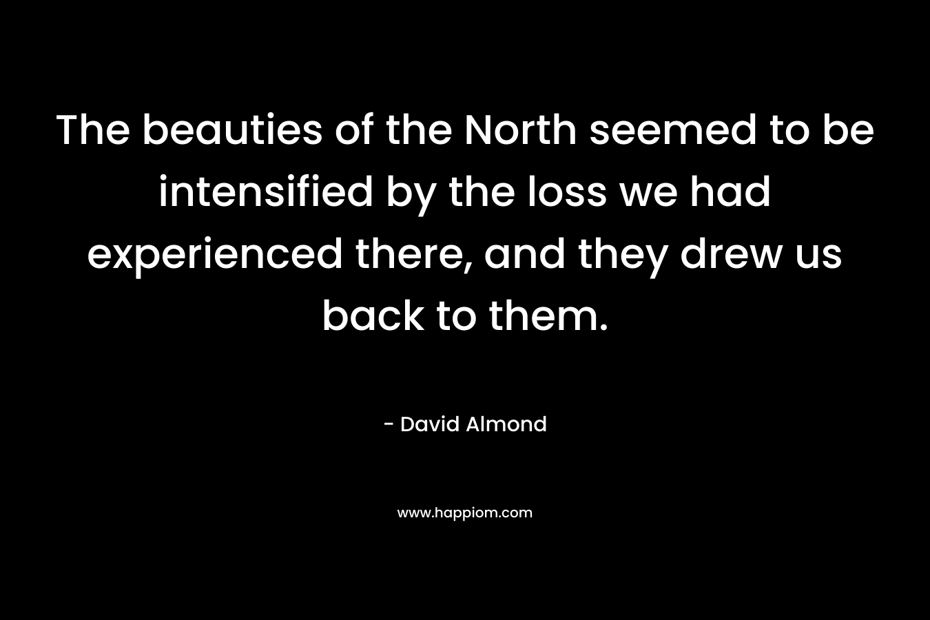 The beauties of the North seemed to be intensified by the loss we had experienced there, and they drew us back to them. – David Almond