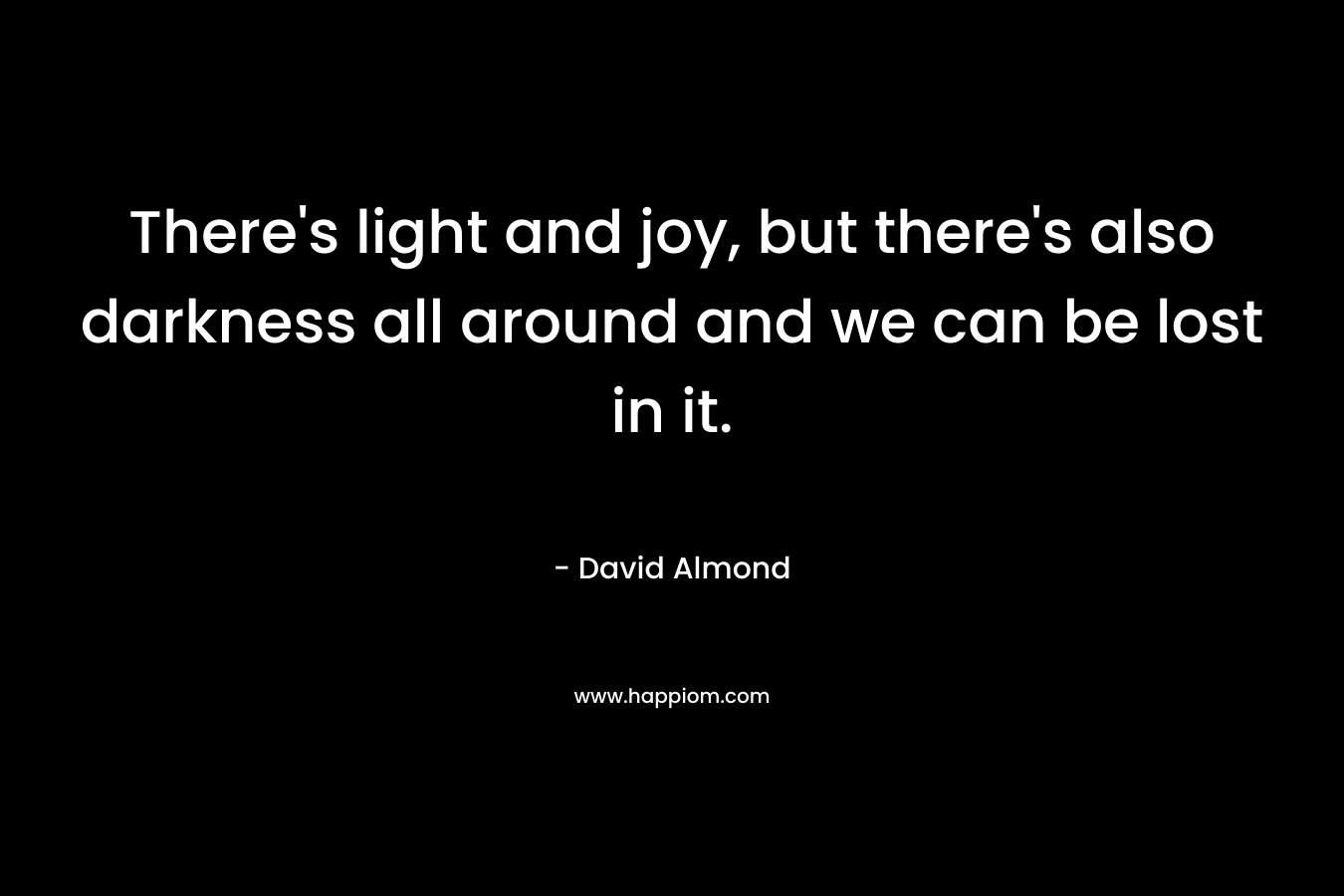 There’s light and joy, but there’s also darkness all around and we can be lost in it. – David Almond