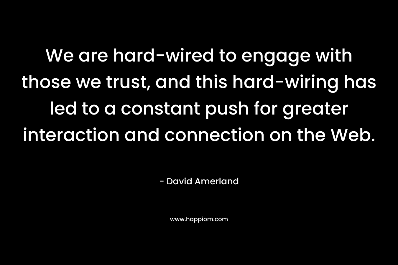 We are hard-wired to engage with those we trust, and this hard-wiring has led to a constant push for greater interaction and connection on the Web. – David Amerland