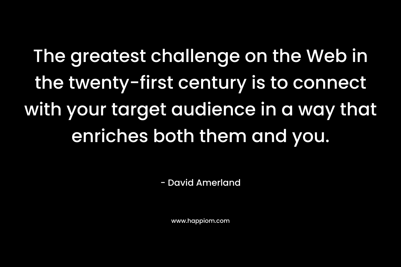 The greatest challenge on the Web in the twenty-first century is to connect with your target audience in a way that enriches both them and you. – David Amerland