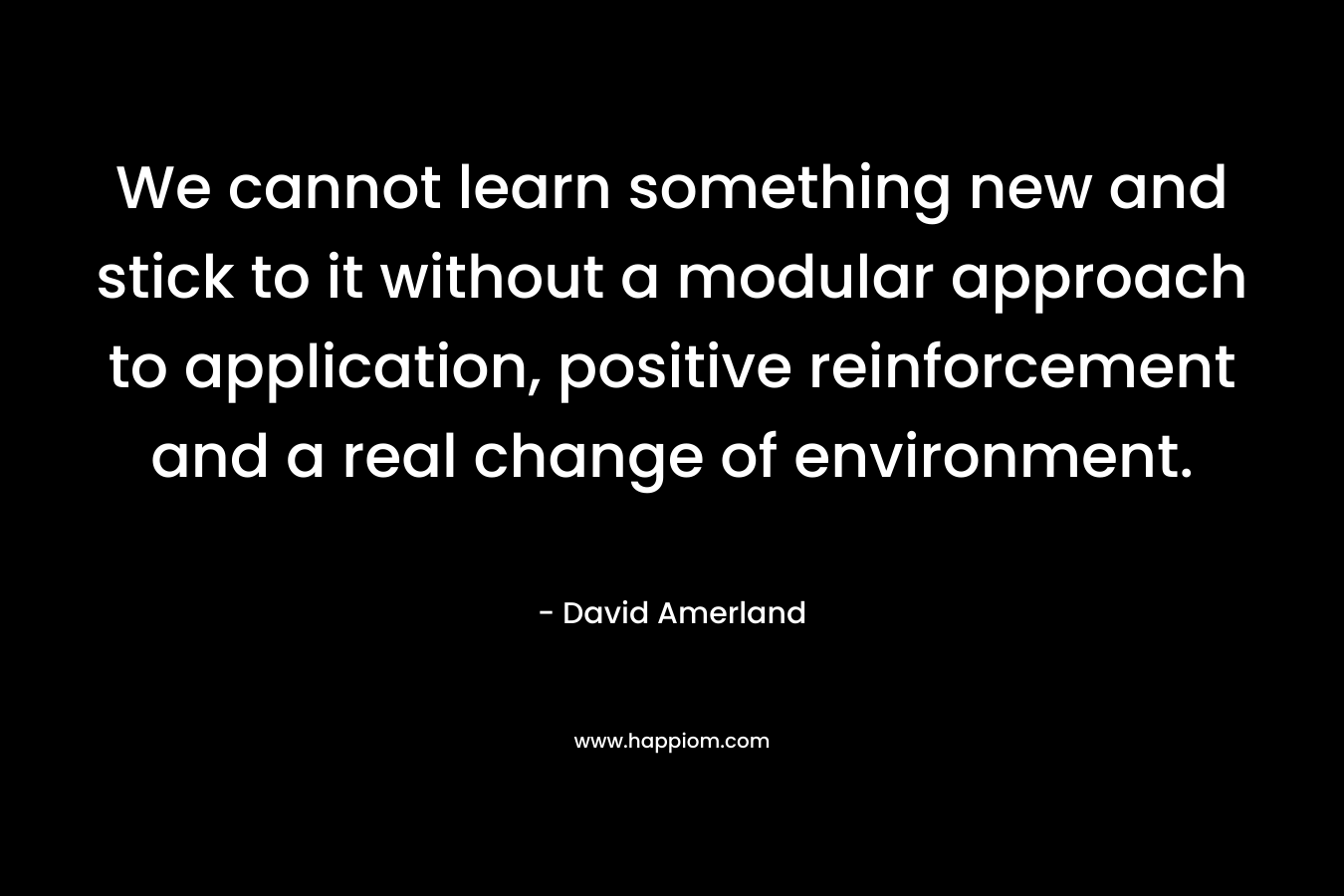 We cannot learn something new and stick to it without a modular approach to application, positive reinforcement and a real change of environment.