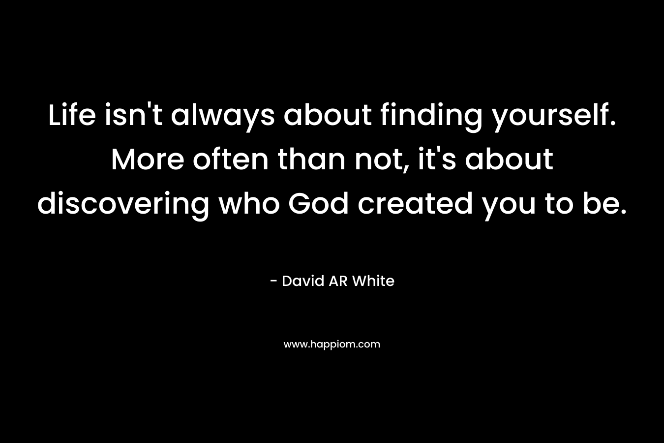Life isn’t always about finding yourself. More often than not, it’s about discovering who God created you to be. – David AR White