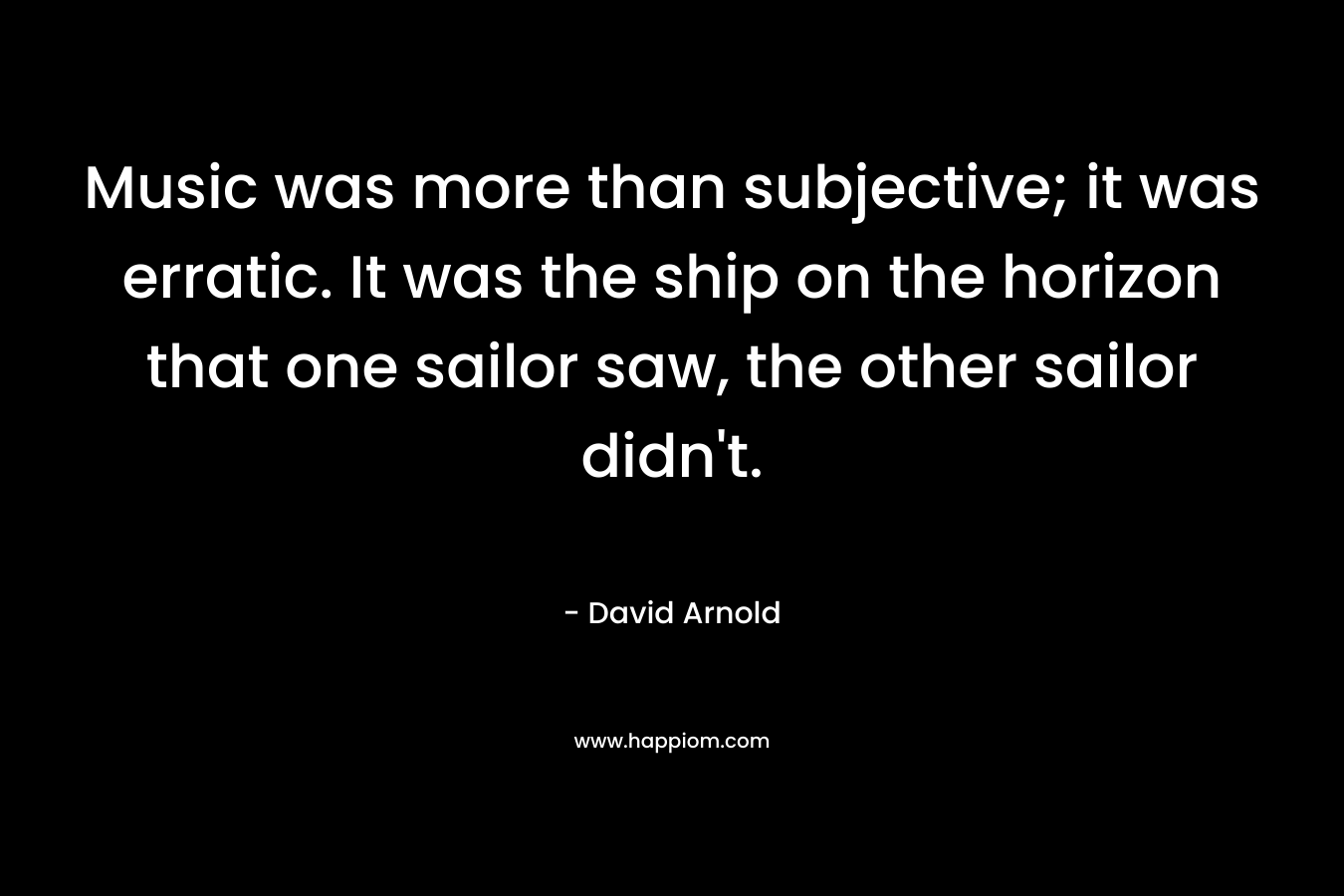 Music was more than subjective; it was erratic. It was the ship on the horizon that one sailor saw, the other sailor didn't.