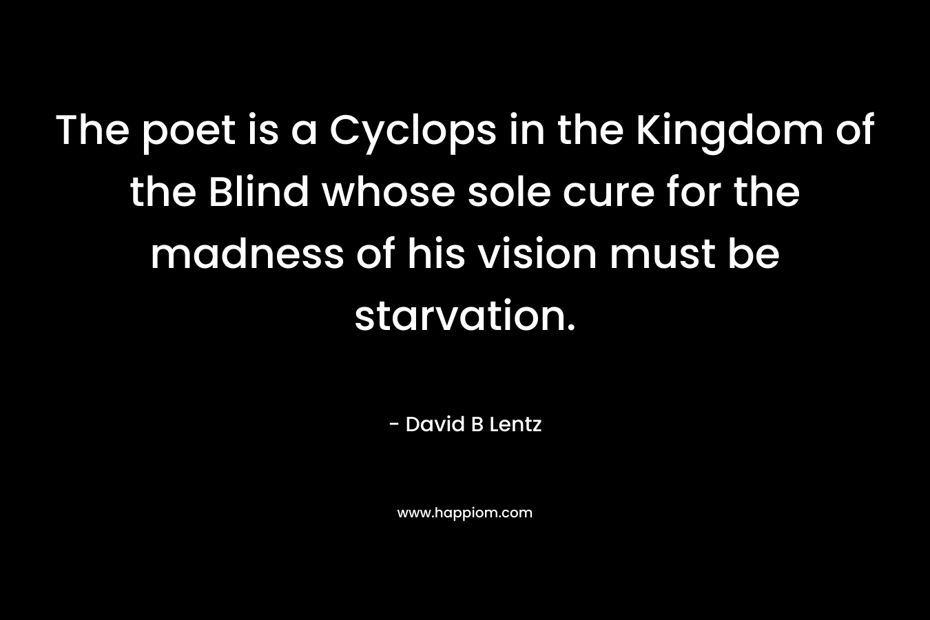 The poet is a Cyclops in the Kingdom of the Blind whose sole cure for the madness of his vision must be starvation. – David B Lentz