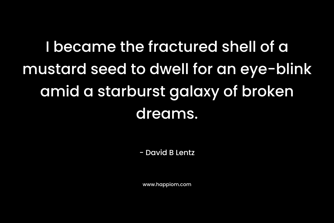 I became the fractured shell of a mustard seed to dwell for an eye-blink amid a starburst galaxy of broken dreams. – David B Lentz