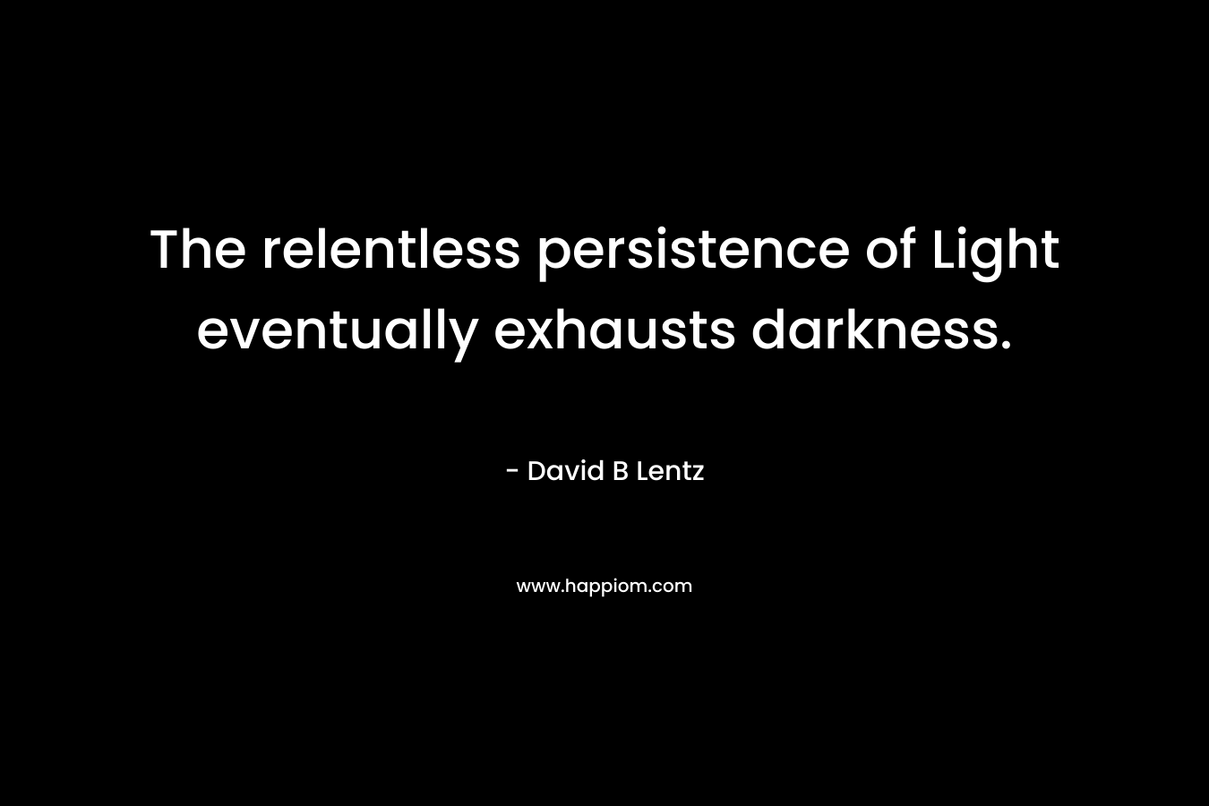 The relentless persistence of Light eventually exhausts darkness. – David B Lentz