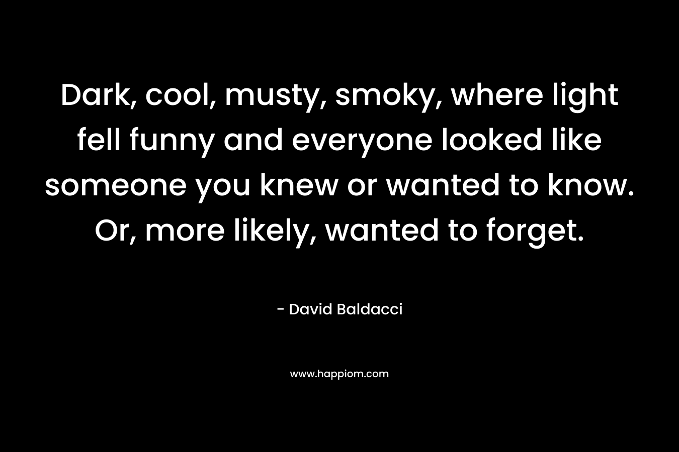 Dark, cool, musty, smoky, where light fell funny and everyone looked like someone you knew or wanted to know. Or, more likely, wanted to forget. – David Baldacci