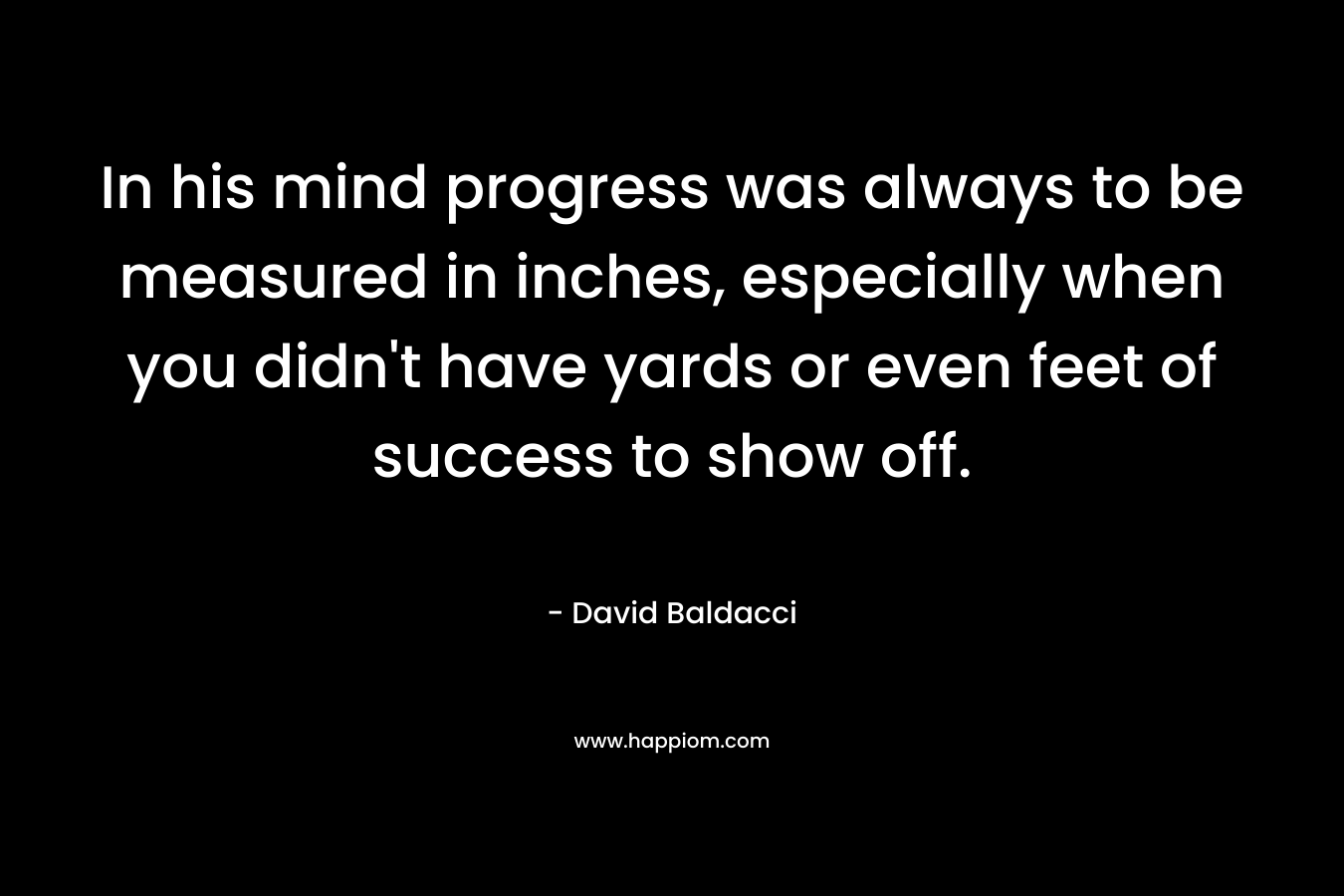 In his mind progress was always to be measured in inches, especially when you didn’t have yards or even feet of success to show off. – David Baldacci