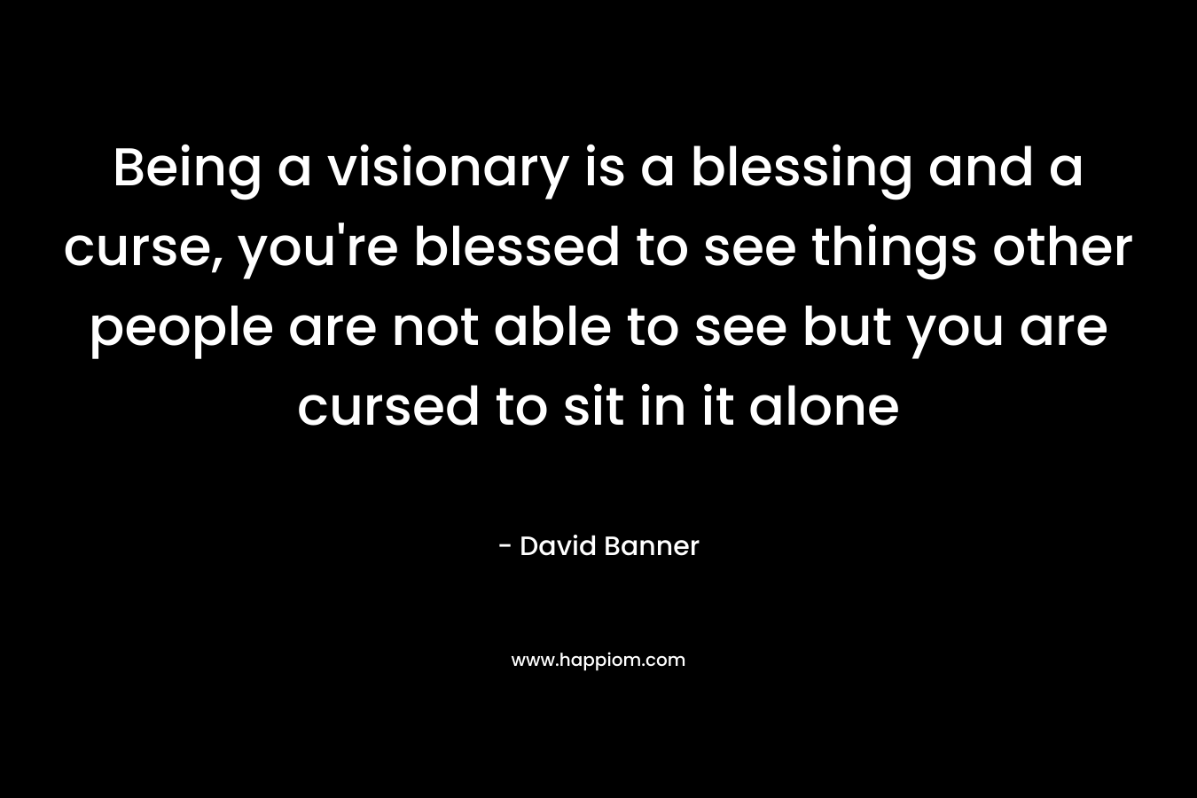 Being a visionary is a blessing and a curse, you're blessed to see things other people are not able to see but you are cursed to sit in it alone