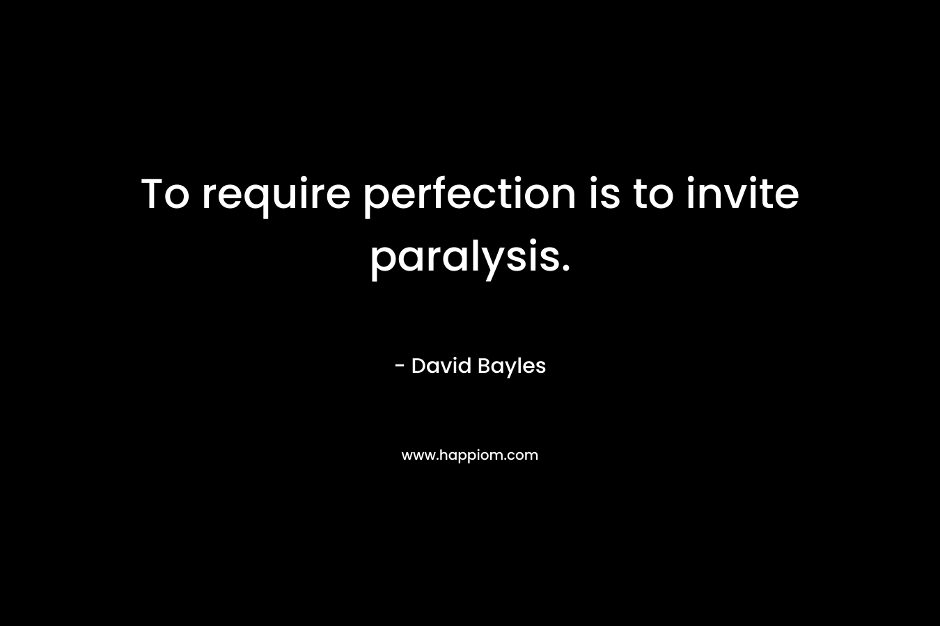 To require perfection is to invite paralysis. – David Bayles
