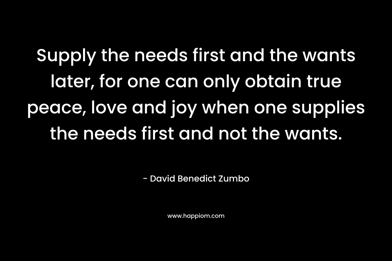 Supply the needs first and the wants later, for one can only obtain true peace, love and joy when one supplies the needs first and not the wants. – David Benedict Zumbo