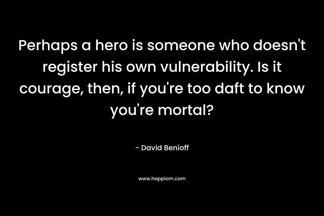Perhaps a hero is someone who doesn’t register his own vulnerability. Is it courage, then, if you’re too daft to know you’re mortal? – David Benioff