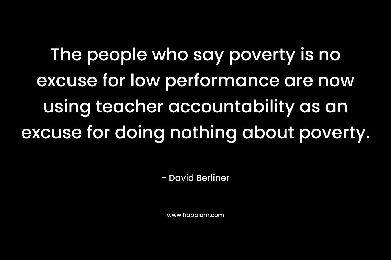 The people who say poverty is no excuse for low performance are now using teacher accountability as an excuse for doing nothing about poverty. – David Berliner