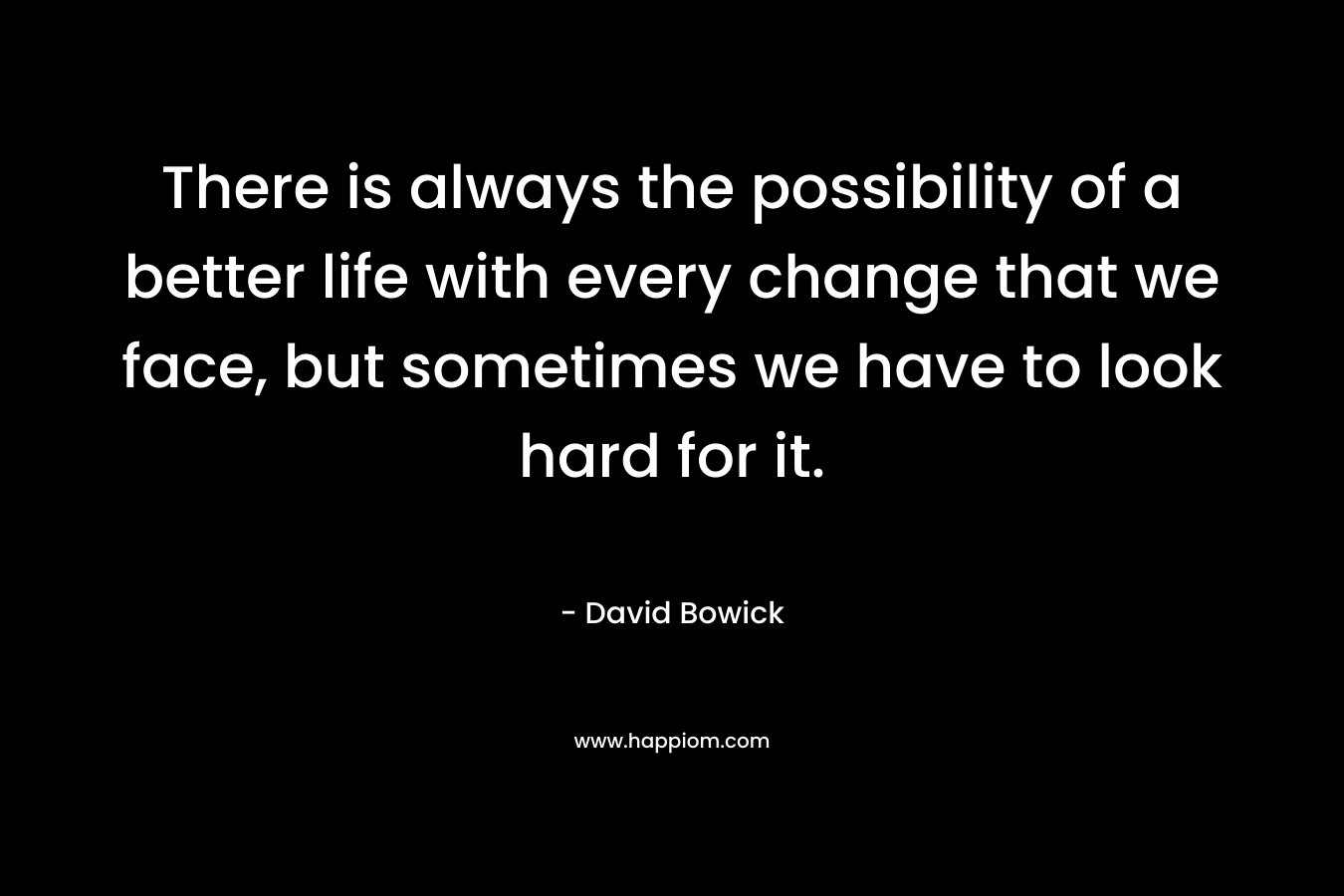 There is always the possibility of a better life with every change that we face, but sometimes we have to look hard for it. – David Bowick