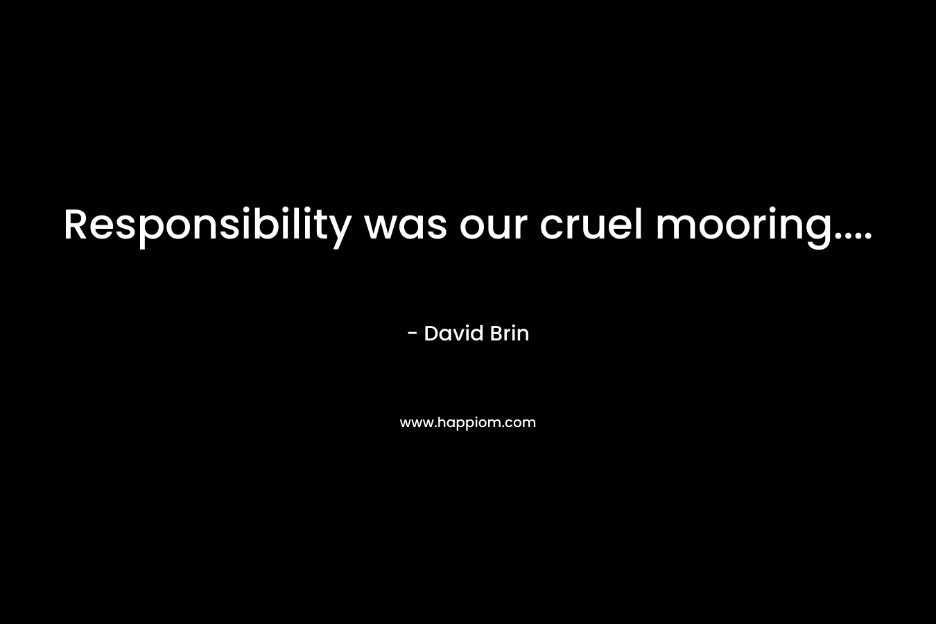 Responsibility was our cruel mooring…. – David Brin
