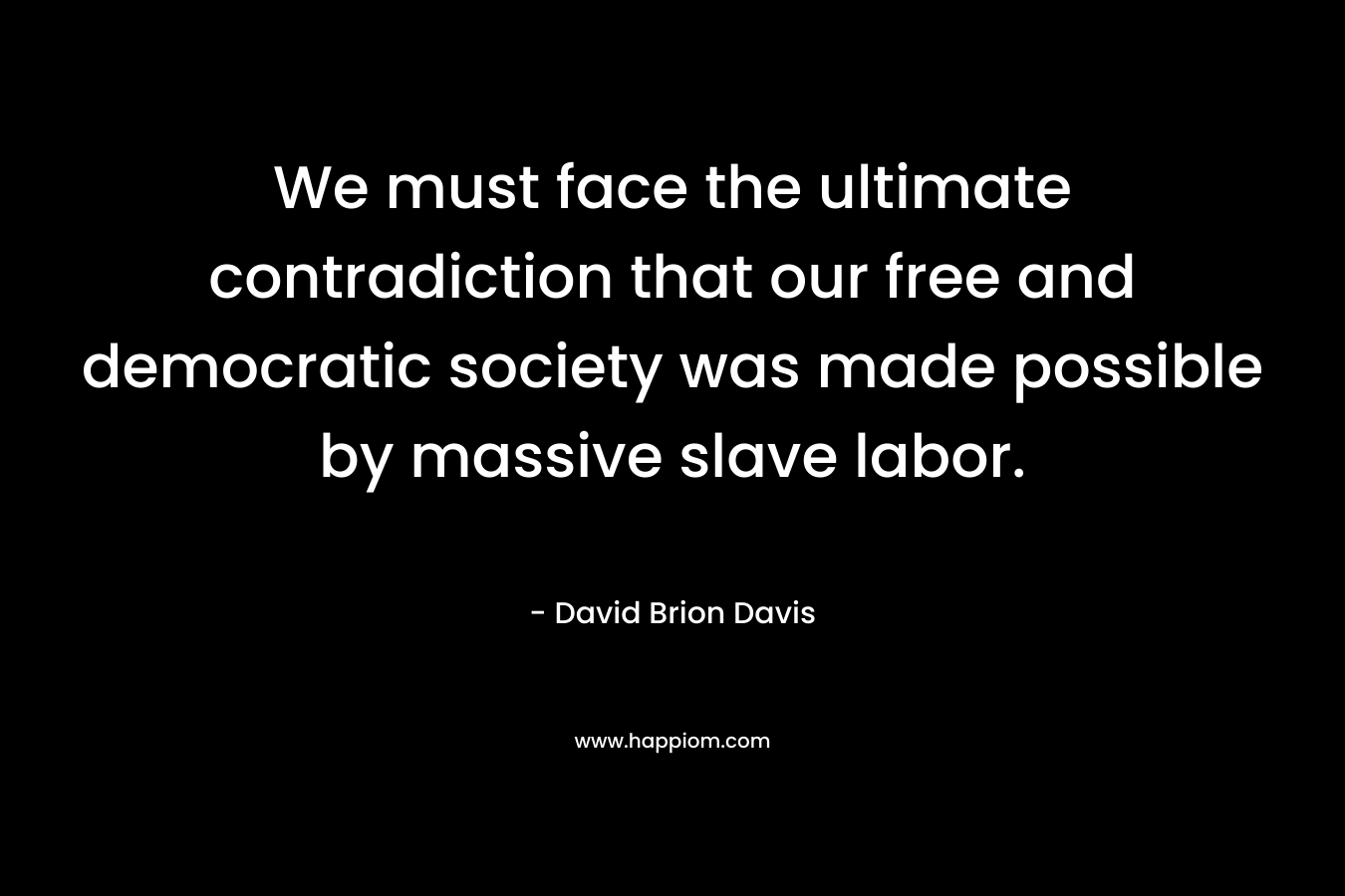 We must face the ultimate contradiction that our free and democratic society was made possible by massive slave labor. – David Brion Davis