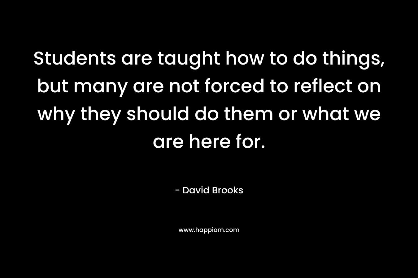 Students are taught how to do things, but many are not forced to reflect on why they should do them or what we are here for. – David Brooks