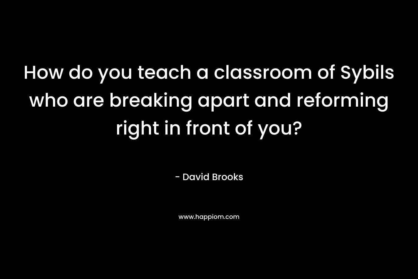 How do you teach a classroom of Sybils who are breaking apart and reforming right in front of you? – David Brooks