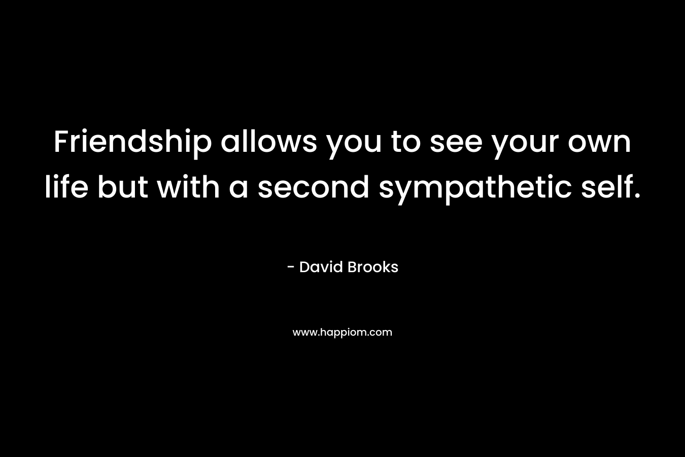 Friendship allows you to see your own life but with a second sympathetic self. – David Brooks