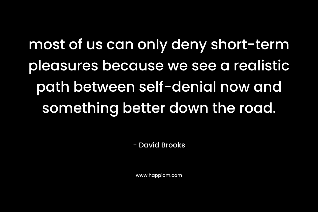 most of us can only deny short-term pleasures because we see a realistic path between self-denial now and something better down the road. – David Brooks