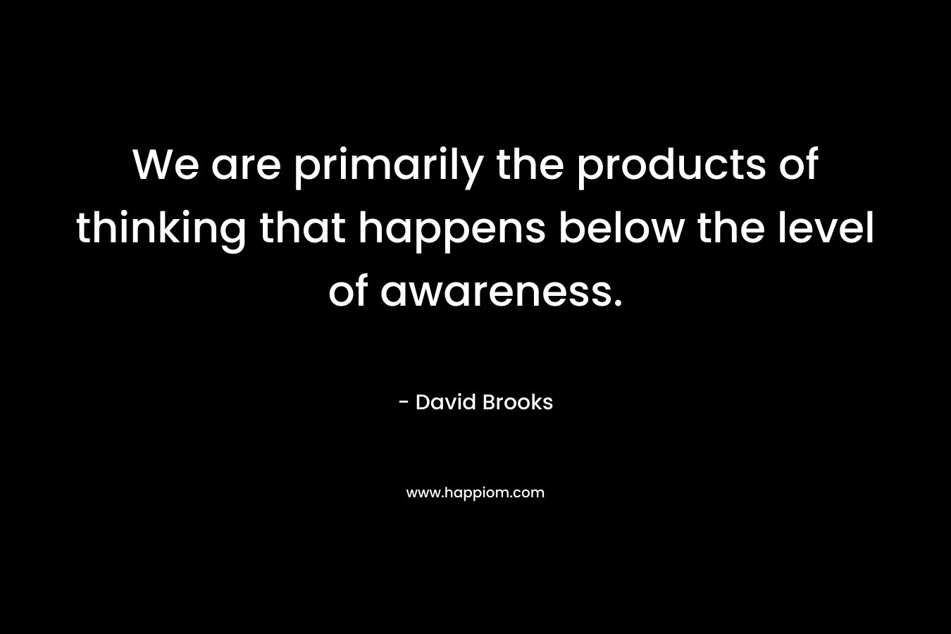 We are primarily the products of thinking that happens below the level of awareness. – David Brooks