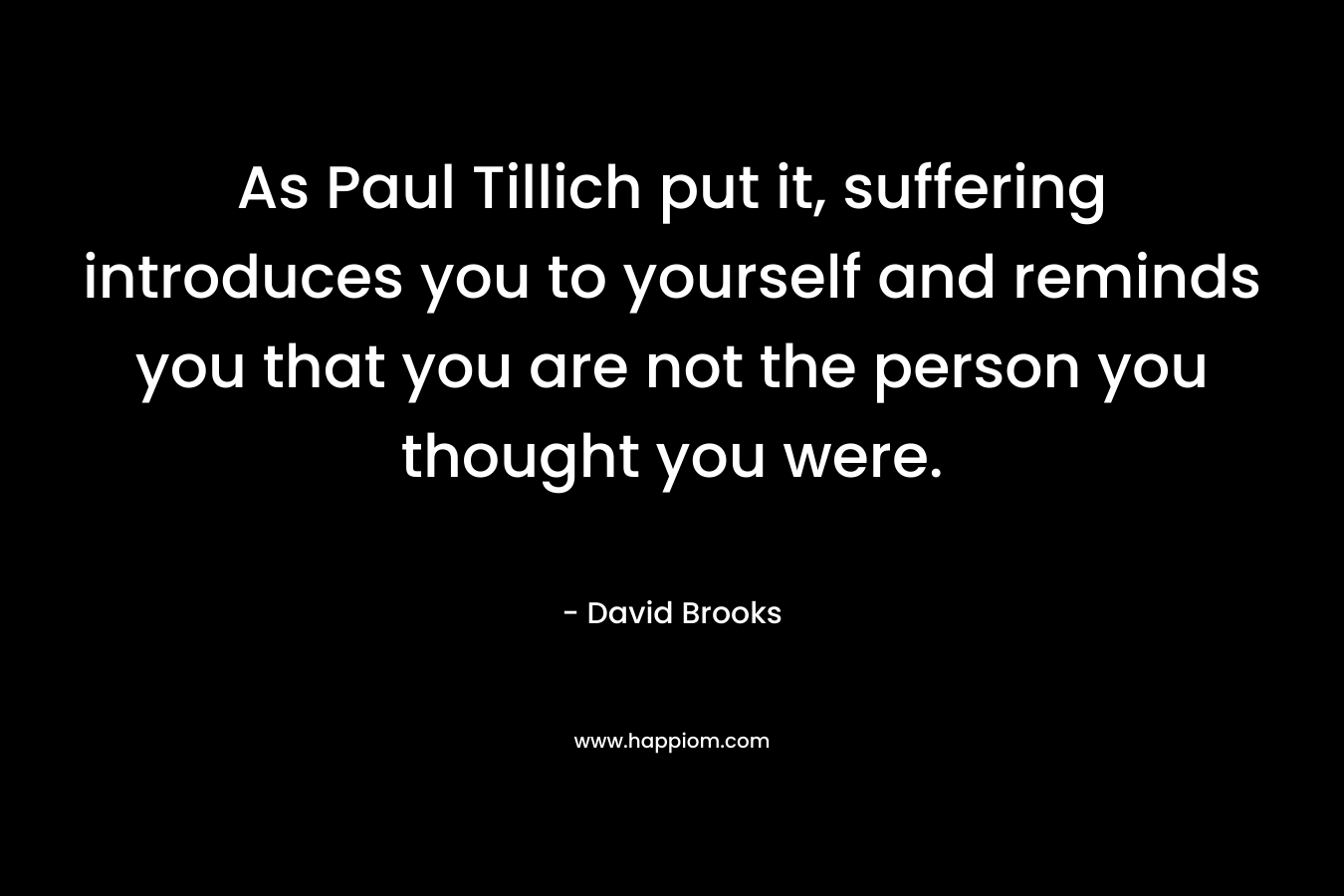 As Paul Tillich put it, suffering introduces you to yourself and reminds you that you are not the person you thought you were. – David Brooks