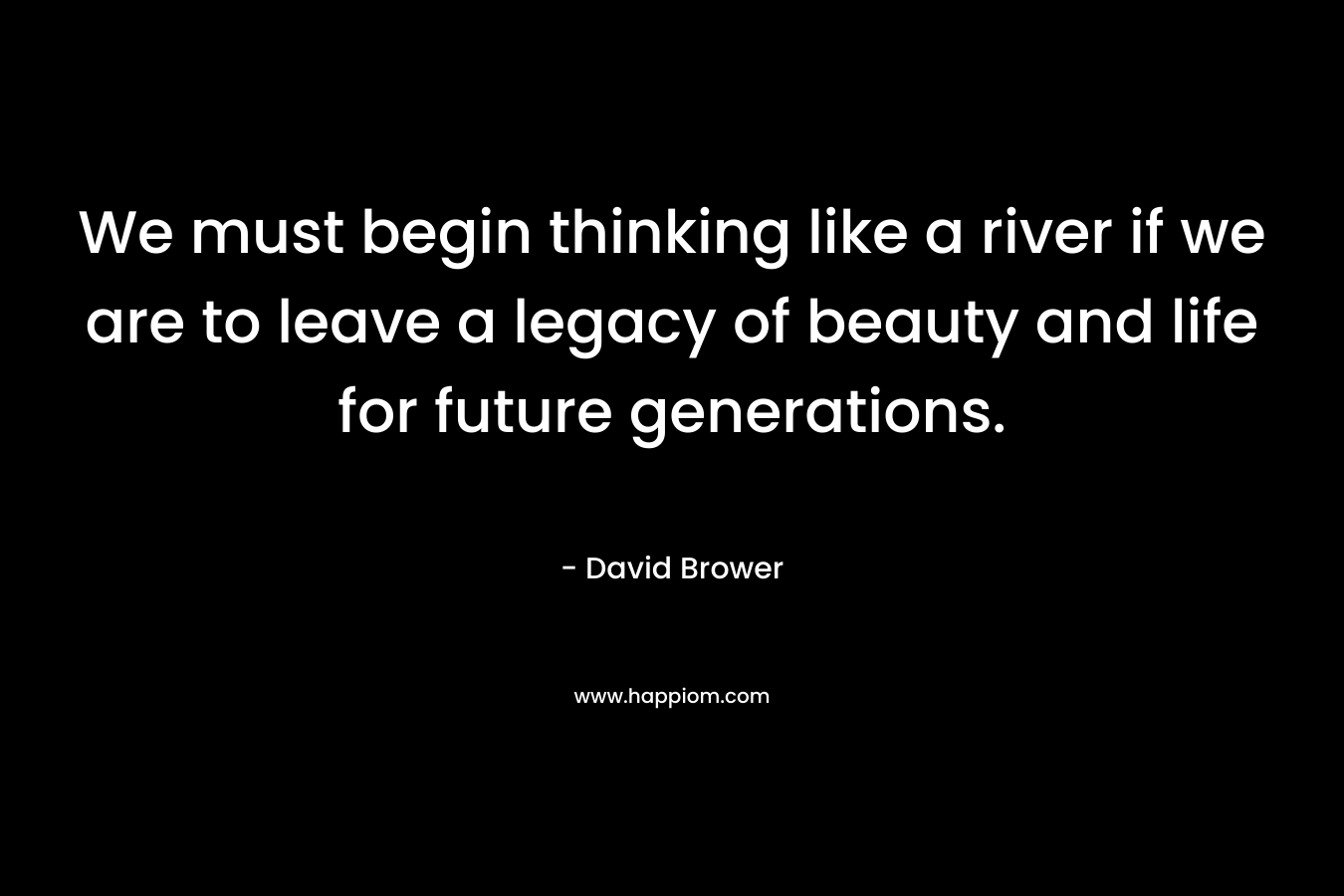We must begin thinking like a river if we are to leave a legacy of beauty and life for future generations. – David Brower