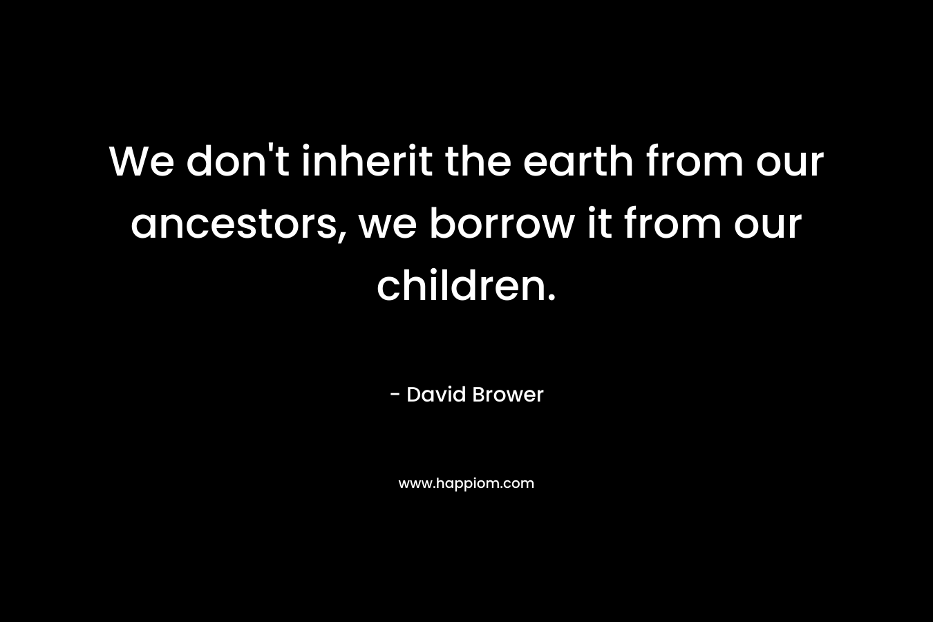We don’t inherit the earth from our ancestors, we borrow it from our children. – David Brower