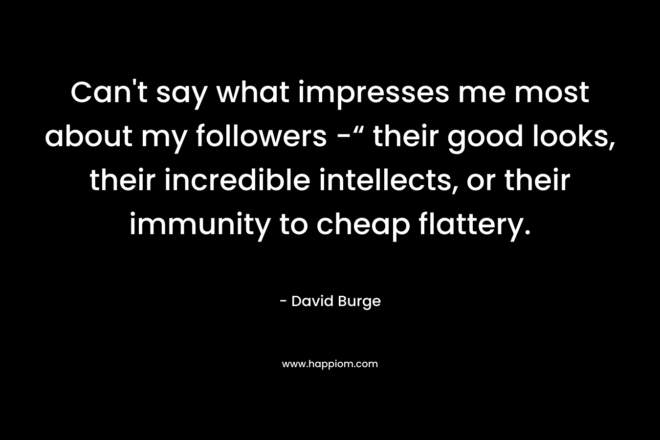 Can’t say what impresses me most about my followers -“ their good looks, their incredible intellects, or their immunity to cheap flattery. – David Burge