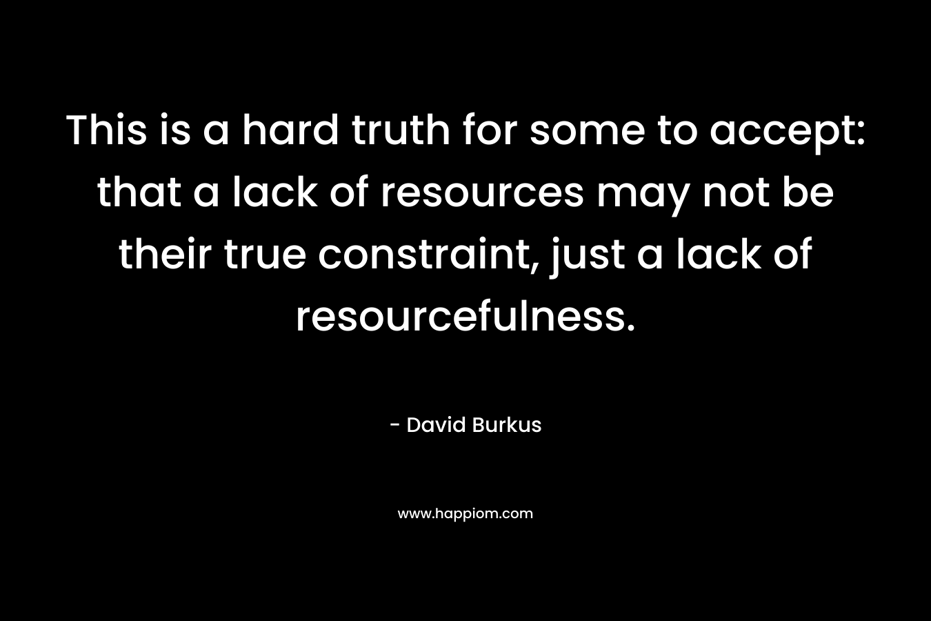This is a hard truth for some to accept: that a lack of resources may not be their true constraint, just a lack of resourcefulness. – David Burkus