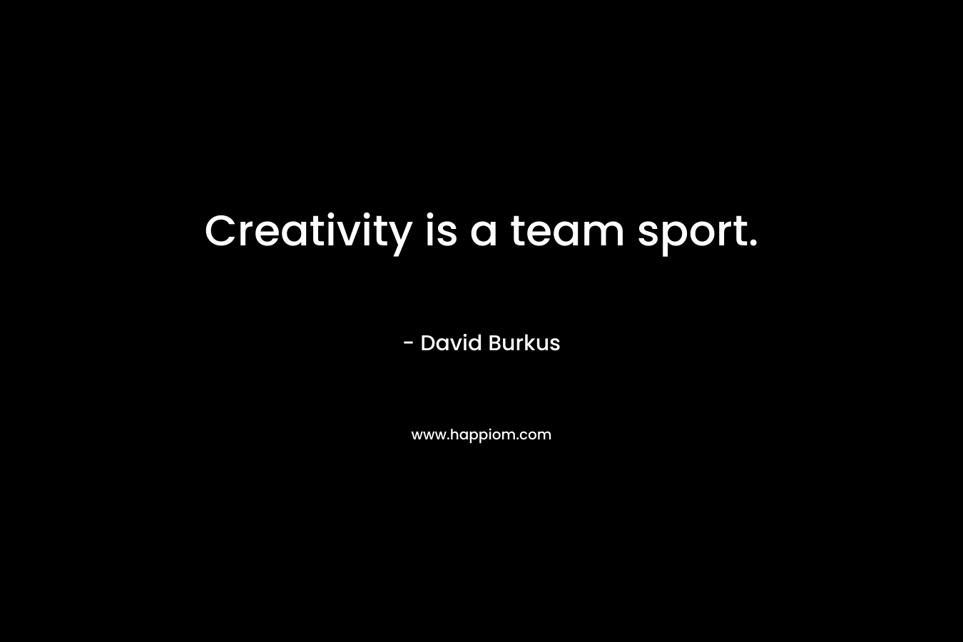 Creativity is a team sport. – David Burkus