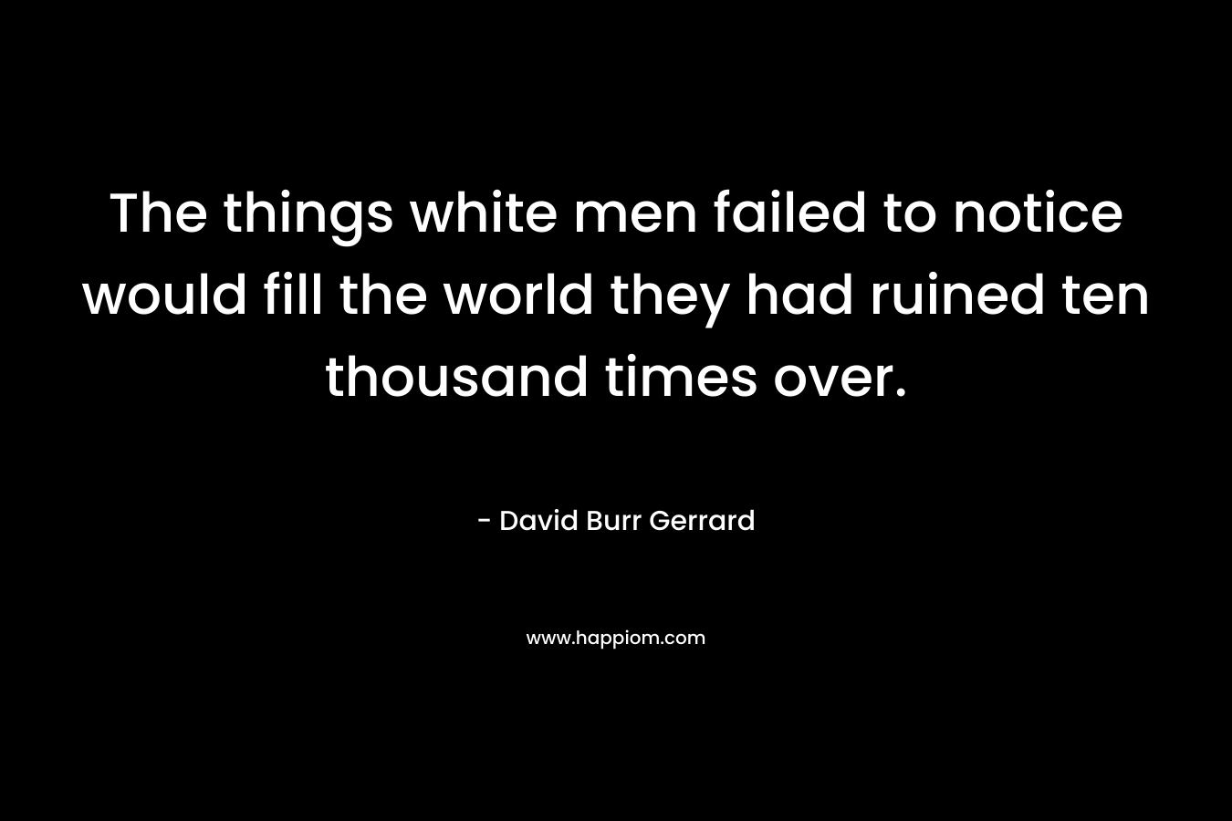 The things white men failed to notice would fill the world they had ruined ten thousand times over. – David Burr Gerrard