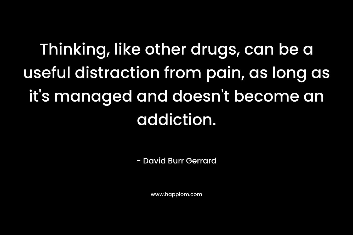 Thinking, like other drugs, can be a useful distraction from pain, as long as it’s managed and doesn’t become an addiction. – David Burr Gerrard